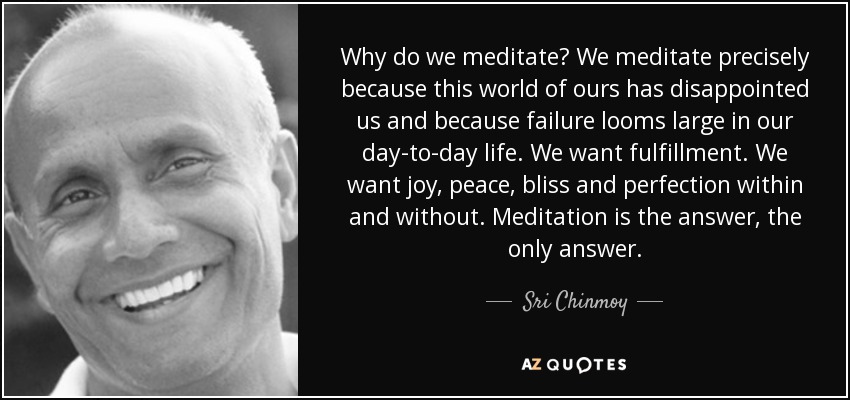 Why do we meditate? We meditate precisely because this world of ours has disappointed us and because failure looms large in our day-to-day life. We want fulfillment. We want joy, peace, bliss and perfection within and without. Meditation is the answer, the only answer. - Sri Chinmoy