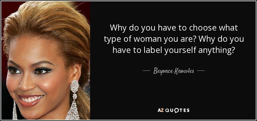 Why do you have to choose what type of woman you are? Why do you have to label yourself anything? - Beyonce Knowles