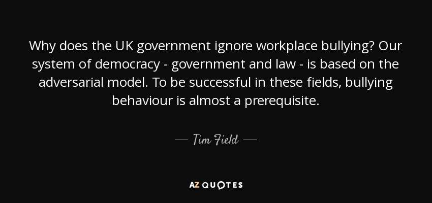 Why does the UK government ignore workplace bullying? Our system of democracy - government and law - is based on the adversarial model. To be successful in these fields, bullying behaviour is almost a prerequisite. - Tim Field