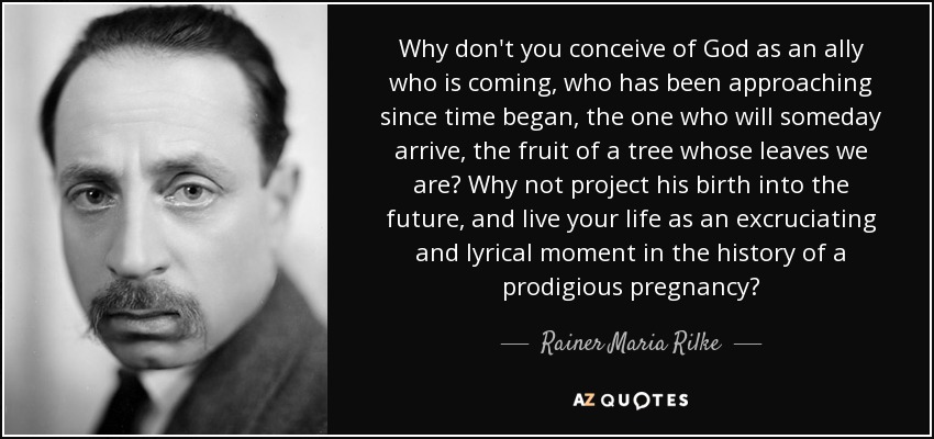 Why don't you conceive of God as an ally who is coming, who has been approaching since time began, the one who will someday arrive, the fruit of a tree whose leaves we are? Why not project his birth into the future, and live your life as an excruciating and lyrical moment in the history of a prodigious pregnancy? - Rainer Maria Rilke