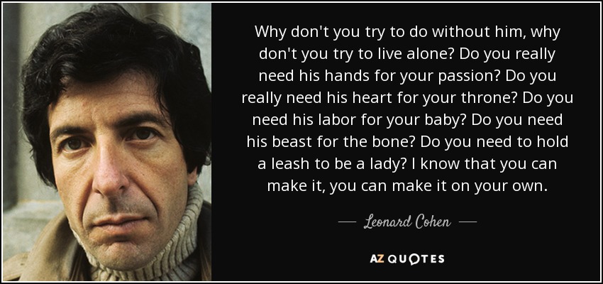 ¿Por qué no intentas prescindir de él, por qué no intentas vivir sola? ¿Realmente necesitas sus manos para tu pasión? ¿Realmente necesitas su corazón para tu trono? ¿Necesitas su trabajo para tu bebé? ¿Necesitas su bestia para el hueso? ¿Necesitas sujetar una correa para ser una dama? Sé que puedes lograrlo, puedes lograrlo por ti misma. - Leonard Cohen