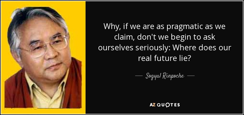 Why, if we are as pragmatic as we claim, don't we begin to ask ourselves seriously: Where does our real future lie? - Sogyal Rinpoche