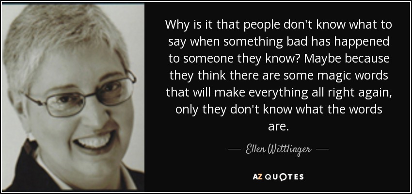 Why is it that people don't know what to say when something bad has happened to someone they know? Maybe because they think there are some magic words that will make everything all right again, only they don't know what the words are. - Ellen Wittlinger