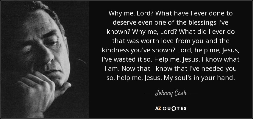 Why me, Lord? What have I ever done to deserve even one of the blessings I've known? Why me, Lord? What did I ever do that was worth love from you and the kindness you've shown? Lord, help me, Jesus, I've wasted it so. Help me, Jesus. I know what I am. Now that I know that I've needed you so, help me, Jesus. My soul's in your hand. - Johnny Cash