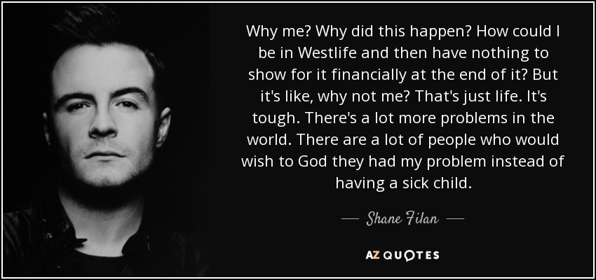 Why me? Why did this happen? How could I be in Westlife and then have nothing to show for it financially at the end of it? But it's like, why not me? That's just life. It's tough. There's a lot more problems in the world. There are a lot of people who would wish to God they had my problem instead of having a sick child. - Shane Filan