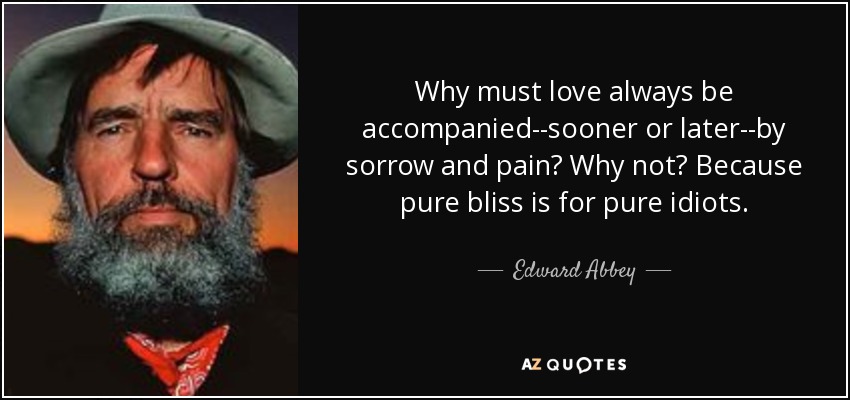 Why must love always be accompanied--sooner or later--by sorrow and pain? Why not? Because pure bliss is for pure idiots. - Edward Abbey