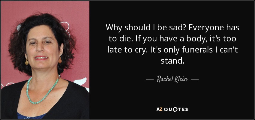 Why should I be sad? Everyone has to die. If you have a body, it's too late to cry. It's only funerals I can't stand. - Rachel Klein