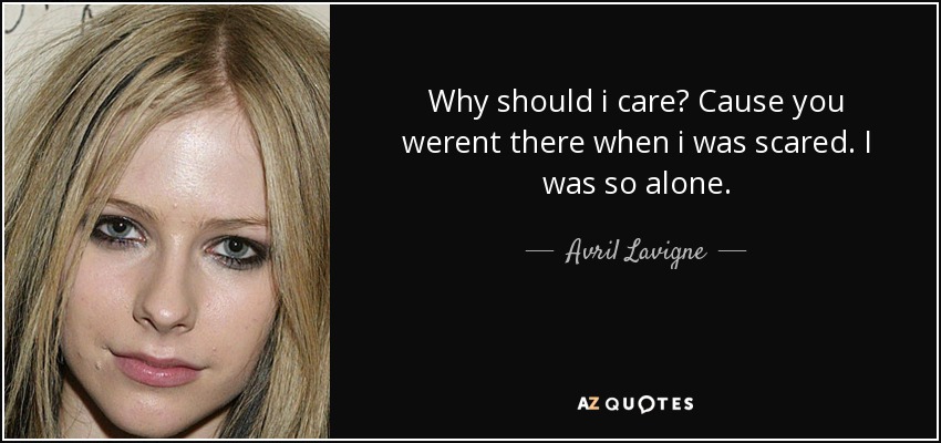 Why should i care? Cause you werent there when i was scared. I was so alone. - Avril Lavigne