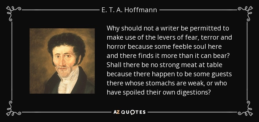 ¿Por qué no se ha de permitir a un escritor hacer uso de las palancas del miedo, el terror y el horror porque algún alma débil aquí y allá lo encuentra más de lo que puede soportar? ¿Acaso no se debe servir carne fuerte en la mesa porque haya algunos invitados con estómagos débiles o que hayan estropeado sus propias digestiones? - E. T. A. Hoffmann