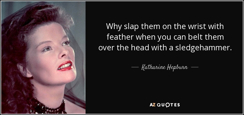Why slap them on the wrist with feather when you can belt them over the head with a sledgehammer. - Katharine Hepburn