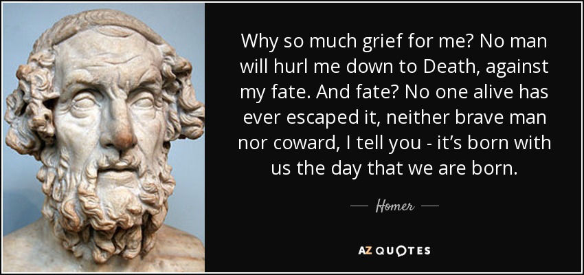 ¿Por qué tanto dolor por mí? Ningún hombre me arrojará a la Muerte, contra mi destino. ¿Y el destino? Nadie vivo ha escapado de él, ni el valiente ni el cobarde, te lo aseguro: nace con nosotros el día en que nacemos. - Homero