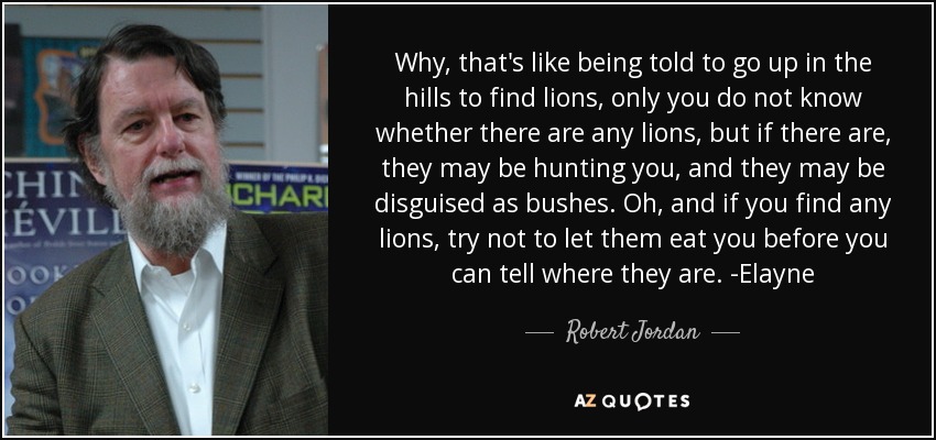 Why, that's like being told to go up in the hills to find lions, only you do not know whether there are any lions, but if there are, they may be hunting you, and they may be disguised as bushes. Oh, and if you find any lions, try not to let them eat you before you can tell where they are. -Elayne - Robert Jordan