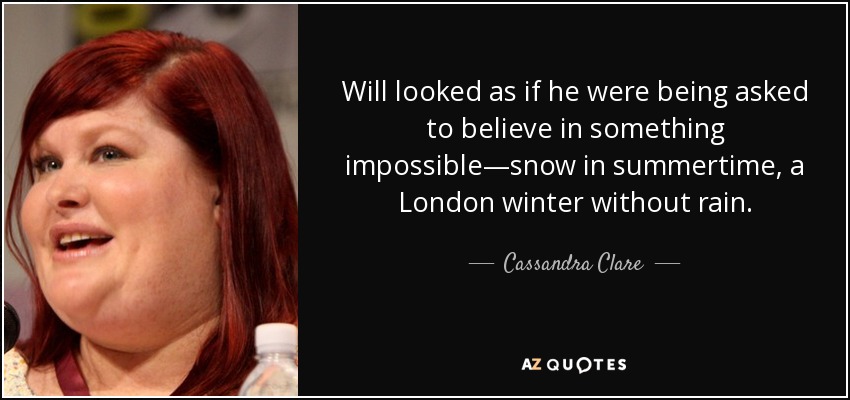 Will looked as if he were being asked to believe in something impossible—snow in summertime, a London winter without rain. - Cassandra Clare