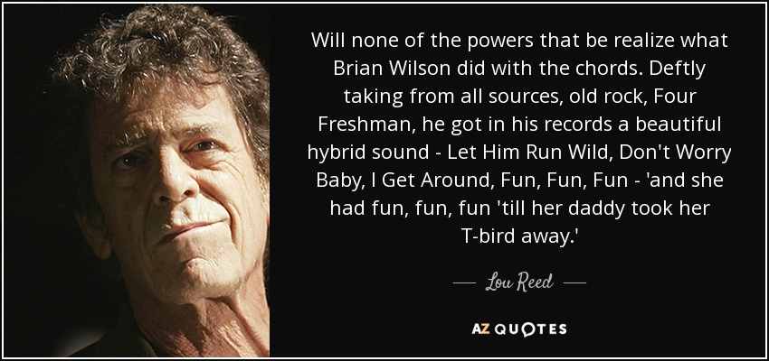 Will none of the powers that be realize what Brian Wilson did with the chords. Deftly taking from all sources, old rock, Four Freshman, he got in his records a beautiful hybrid sound - Let Him Run Wild, Don't Worry Baby, I Get Around, Fun, Fun, Fun - 'and she had fun, fun, fun 'till her daddy took her T-bird away.' - Lou Reed
