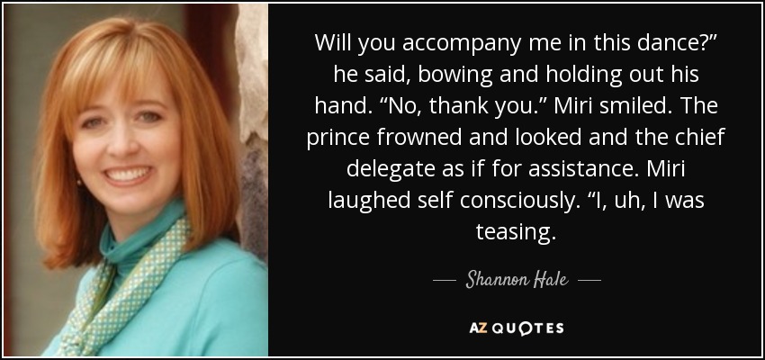 Will you accompany me in this dance?” he said, bowing and holding out his hand. “No, thank you.” Miri smiled. The prince frowned and looked and the chief delegate as if for assistance. Miri laughed self consciously. “I, uh, I was teasing. - Shannon Hale