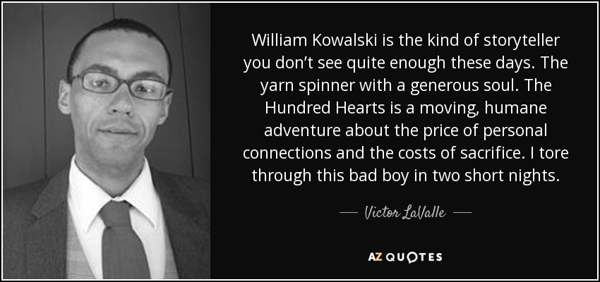 William Kowalski is the kind of storyteller you don’t see quite enough these days. The yarn spinner with a generous soul. The Hundred Hearts is a moving, humane adventure about the price of personal connections and the costs of sacrifice. I tore through this bad boy in two short nights. - Victor LaValle