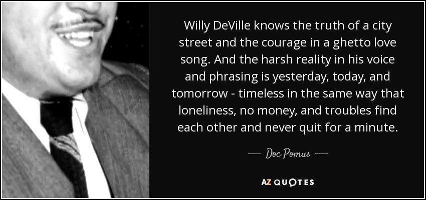 Willy DeVille knows the truth of a city street and the courage in a ghetto love song. And the harsh reality in his voice and phrasing is yesterday, today, and tomorrow - timeless in the same way that loneliness, no money, and troubles find each other and never quit for a minute. - Doc Pomus