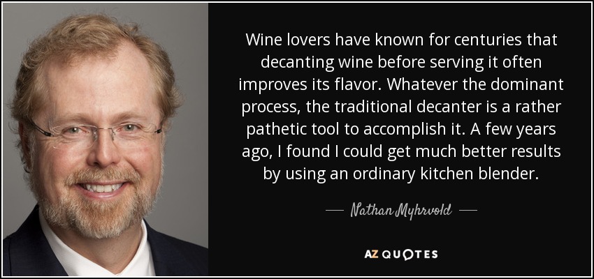 Los amantes del vino saben desde hace siglos que decantarlo antes de servirlo suele mejorar su sabor. Sea cual sea el proceso dominante, el decantador tradicional es una herramienta bastante patética para lograrlo. Hace unos años, descubrí que podía obtener resultados mucho mejores utilizando una batidora de cocina normal y corriente. - Nathan Myhrvold