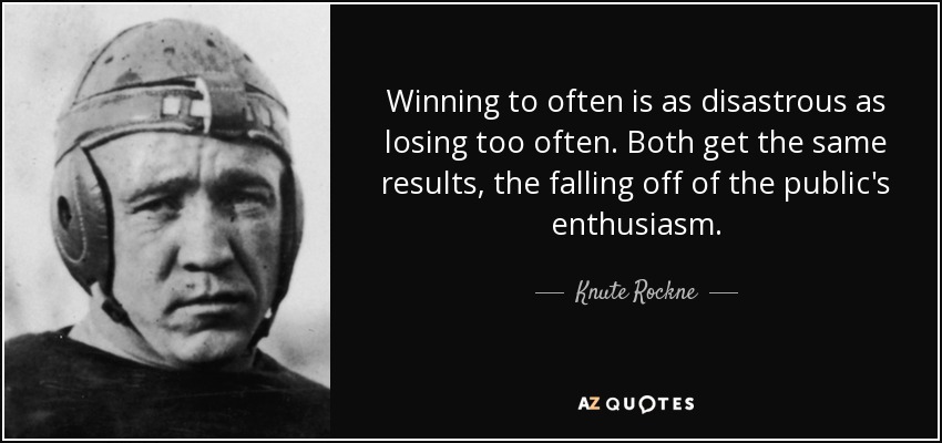 Winning to often is as disastrous as losing too often. Both get the same results, the falling off of the public's enthusiasm. - Knute Rockne
