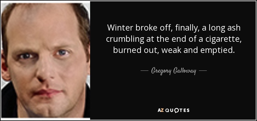 Winter broke off, finally, a long ash crumbling at the end of a cigarette, burned out, weak and emptied. - Gregory Galloway