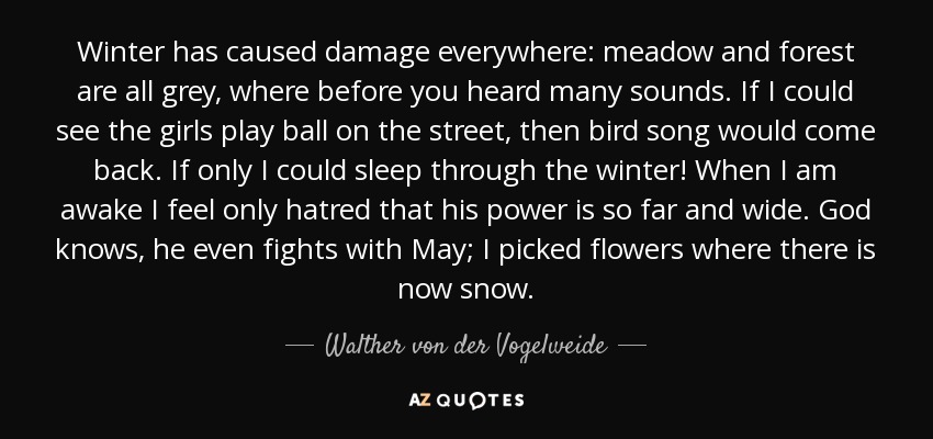 Winter has caused damage everywhere: meadow and forest are all grey, where before you heard many sounds. If I could see the girls play ball on the street, then bird song would come back. If only I could sleep through the winter! When I am awake I feel only hatred that his power is so far and wide. God knows, he even fights with May; I picked flowers where there is now snow. - Walther von der Vogelweide