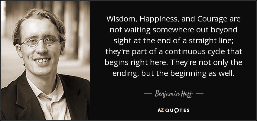 Wisdom, Happiness, and Courage are not waiting somewhere out beyond sight at the end of a straight line; they're part of a continuous cycle that begins right here. They're not only the ending, but the beginning as well. - Benjamin Hoff