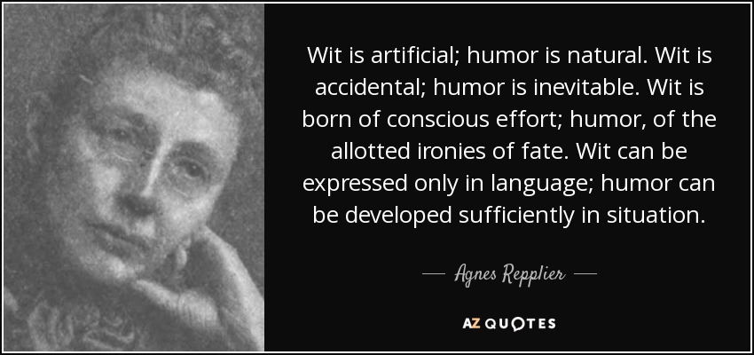 Wit is artificial; humor is natural. Wit is accidental; humor is inevitable. Wit is born of conscious effort; humor, of the allotted ironies of fate. Wit can be expressed only in language; humor can be developed sufficiently in situation. - Agnes Repplier