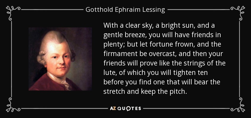 With a clear sky, a bright sun, and a gentle breeze, you will have friends in plenty; but let fortune frown, and the firmament be overcast, and then your friends will prove like the strings of the lute, of which you will tighten ten before you find one that will bear the stretch and keep the pitch. - Gotthold Ephraim Lessing