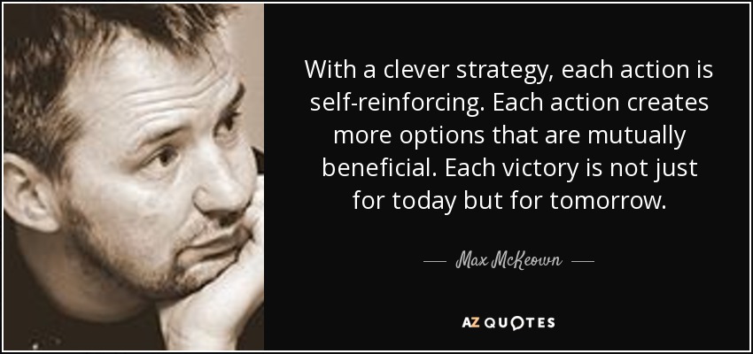 With a clever strategy, each action is self-reinforcing. Each action creates more options that are mutually beneficial. Each victory is not just for today but for tomorrow. - Max McKeown