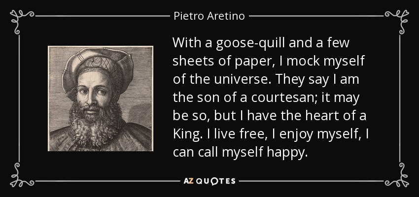 With a goose-quill and a few sheets of paper, I mock myself of the universe. They say I am the son of a courtesan; it may be so, but I have the heart of a King. I live free, I enjoy myself, I can call myself happy. - Pietro Aretino