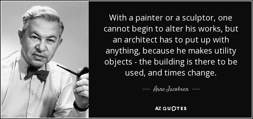 With a painter or a sculptor, one cannot begin to alter his works, but an architect has to put up with anything, because he makes utility objects - the building is there to be used, and times change. - Arne Jacobsen