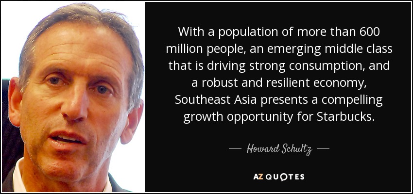 With a population of more than 600 million people, an emerging middle class that is driving strong consumption, and a robust and resilient economy, Southeast Asia presents a compelling growth opportunity for Starbucks. - Howard Schultz