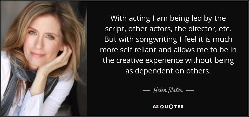 Cuando actúo me dejo guiar por el guión, por otros actores, por el director, etc. Pero escribir canciones me parece mucho más autosuficiente y me permite vivir la experiencia creativa sin depender tanto de los demás. - Helen Slater