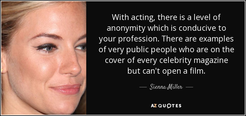 With acting, there is a level of anonymity which is conducive to your profession. There are examples of very public people who are on the cover of every celebrity magazine but can't open a film. - Sienna Miller