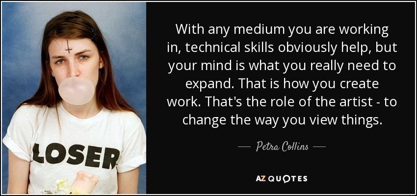 With any medium you are working in, technical skills obviously help, but your mind is what you really need to expand. That is how you create work. That's the role of the artist - to change the way you view things. - Petra Collins