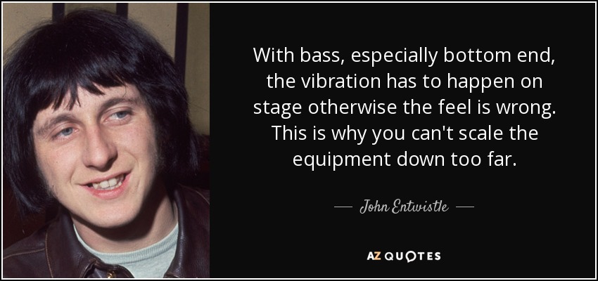 With bass, especially bottom end, the vibration has to happen on stage otherwise the feel is wrong. This is why you can't scale the equipment down too far. - John Entwistle