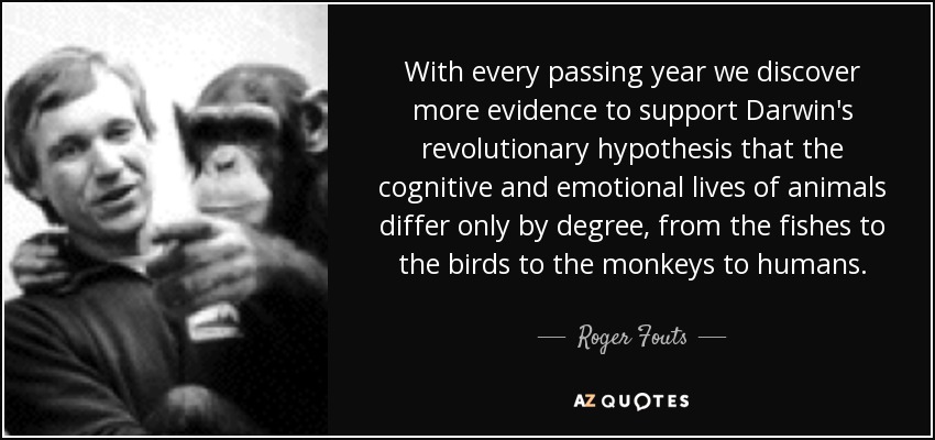 With every passing year we discover more evidence to support Darwin's revolutionary hypothesis that the cognitive and emotional lives of animals differ only by degree, from the fishes to the birds to the monkeys to humans. - Roger Fouts