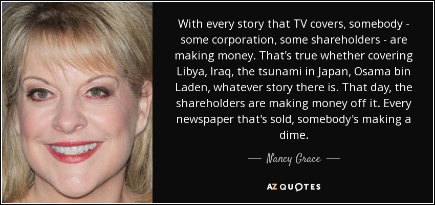 With every story that TV covers, somebody - some corporation, some shareholders - are making money. That's true whether covering Libya, Iraq, the tsunami in Japan, Osama bin Laden, whatever story there is. That day, the shareholders are making money off it. Every newspaper that's sold, somebody's making a dime. - Nancy Grace