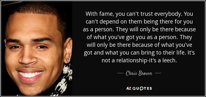 With fame, you can't trust everybody. You can't depend on them being there for you as a person. They will only be there because of what you've got you as a person. They will only be there because of what you've got and what you can bring to their life. It's not a relationship-it's a leech. - Chris Brown