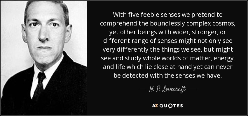 With five feeble senses we pretend to comprehend the boundlessly complex cosmos, yet other beings with wider, stronger, or different range of senses might not only see very differently the things we see, but might see and study whole worlds of matter, energy, and life which lie close at hand yet can never be detected with the senses we have. - H. P. Lovecraft