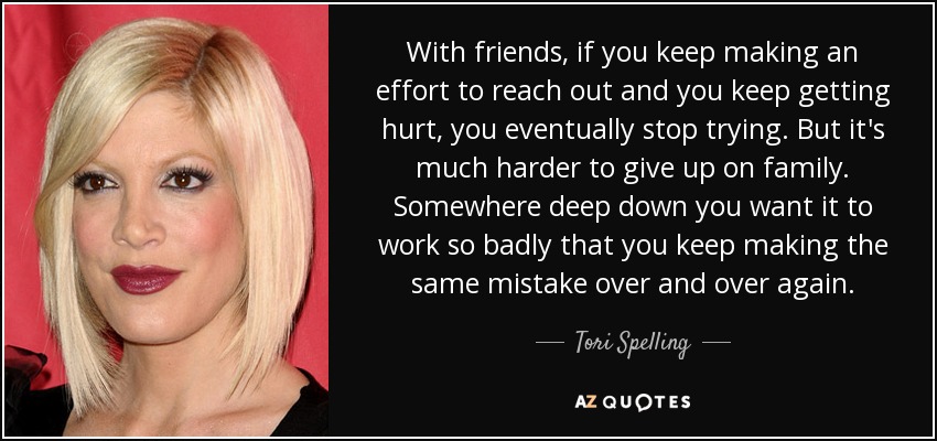 With friends, if you keep making an effort to reach out and you keep getting hurt, you eventually stop trying. But it's much harder to give up on family. Somewhere deep down you want it to work so badly that you keep making the same mistake over and over again. - Tori Spelling