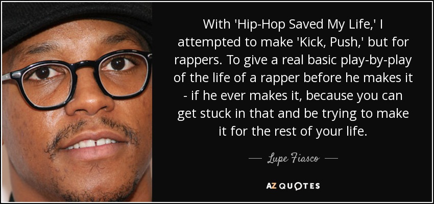 With 'Hip-Hop Saved My Life,' I attempted to make 'Kick, Push,' but for rappers. To give a real basic play-by-play of the life of a rapper before he makes it - if he ever makes it, because you can get stuck in that and be trying to make it for the rest of your life. - Lupe Fiasco