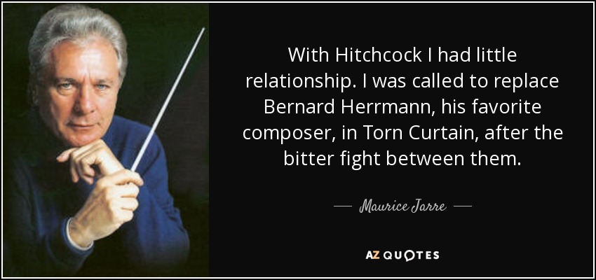 With Hitchcock I had little relationship. I was called to replace Bernard Herrmann, his favorite composer, in Torn Curtain, after the bitter fight between them. - Maurice Jarre