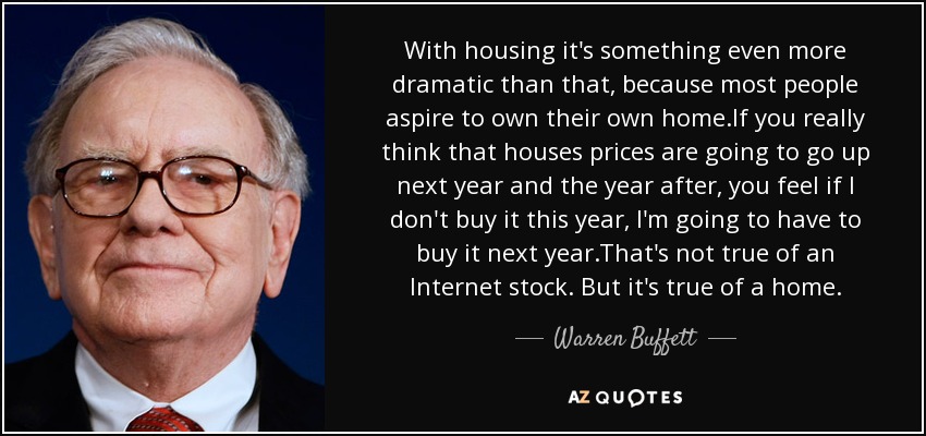 With housing it's something even more dramatic than that, because most people aspire to own their own home.If you really think that houses prices are going to go up next year and the year after, you feel if I don't buy it this year, I'm going to have to buy it next year.That's not true of an Internet stock. But it's true of a home. - Warren Buffett