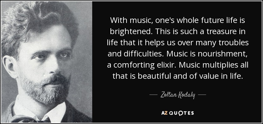 With music, one's whole future life is brightened. This is such a treasure in life that it helps us over many troubles and difficulties. Music is nourishment, a comforting elixir. Music multiplies all that is beautiful and of value in life. - Zoltan Kodaly