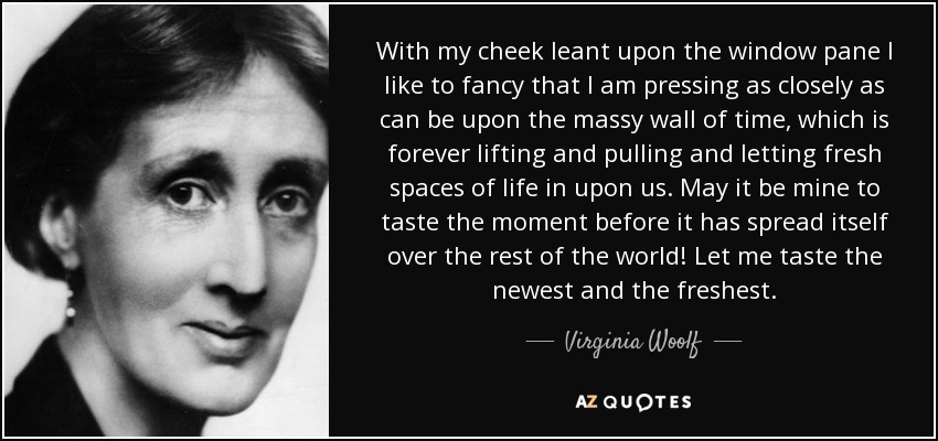 With my cheek leant upon the window pane I like to fancy that I am pressing as closely as can be upon the massy wall of time, which is forever lifting and pulling and letting fresh spaces of life in upon us. May it be mine to taste the moment before it has spread itself over the rest of the world! Let me taste the newest and the freshest. - Virginia Woolf
