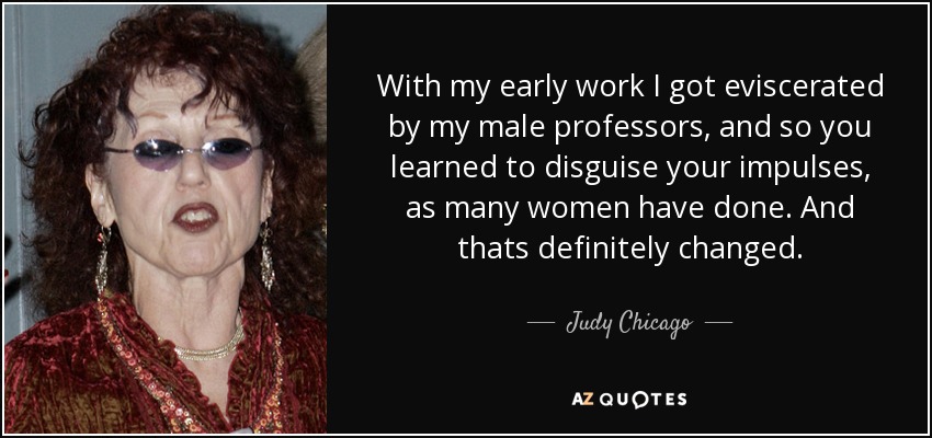 With my early work I got eviscerated by my male professors, and so you learned to disguise your impulses, as many women have done. And thats definitely changed. - Judy Chicago