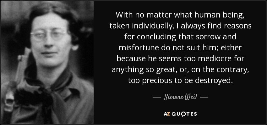 With no matter what human being, taken individually, I always find reasons for concluding that sorrow and misfortune do not suit him; either because he seems too mediocre for anything so great, or, on the contrary, too precious to be destroyed. - Simone Weil