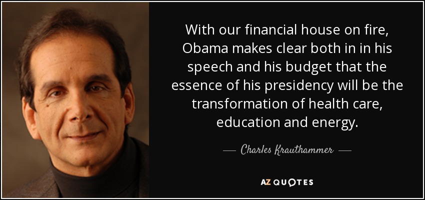 With our financial house on fire, Obama makes clear both in in his speech and his budget that the essence of his presidency will be the transformation of health care, education and energy. - Charles Krauthammer