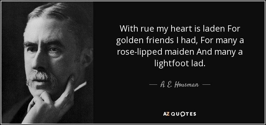 With rue my heart is laden For golden friends I had, For many a rose-lipped maiden And many a lightfoot lad. - A. E. Housman